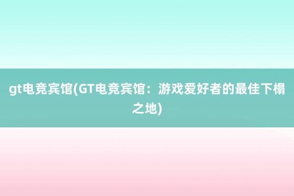 gt电竞宾馆(GT电竞宾馆：游戏爱好者的最佳下榻之地)