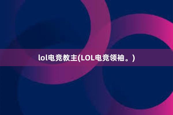 lol电竞教主(LOL电竞领袖。)