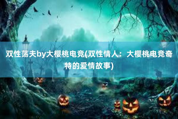 双性荡夫by大樱桃电竞(双性情人：大樱桃电竞奇特的爱情故事)