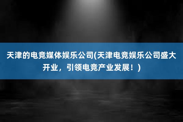 天津的电竞媒体娱乐公司(天津电竞娱乐公司盛大开业，引领电竞产业发展！)