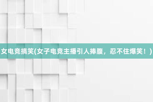 女电竞搞笑(女子电竞主播引人捧腹，忍不住爆笑！)