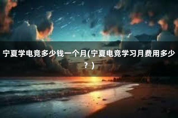 宁夏学电竞多少钱一个月(宁夏电竞学习月费用多少？)