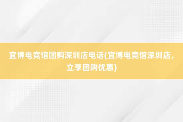 宜博电竞馆团购深圳店电话(宜博电竞馆深圳店，立享团购优惠)