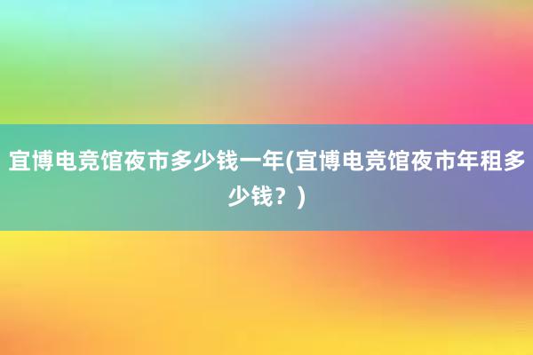 宜博电竞馆夜市多少钱一年(宜博电竞馆夜市年租多少钱？)