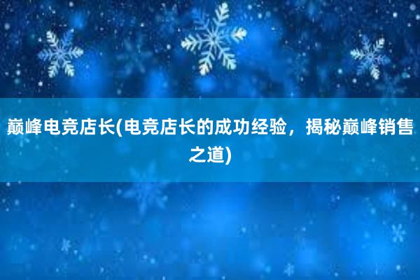 巅峰电竞店长(电竞店长的成功经验，揭秘巅峰销售之道)