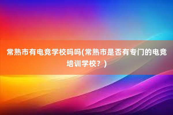 常熟市有电竞学校吗吗(常熟市是否有专门的电竞培训学校？)