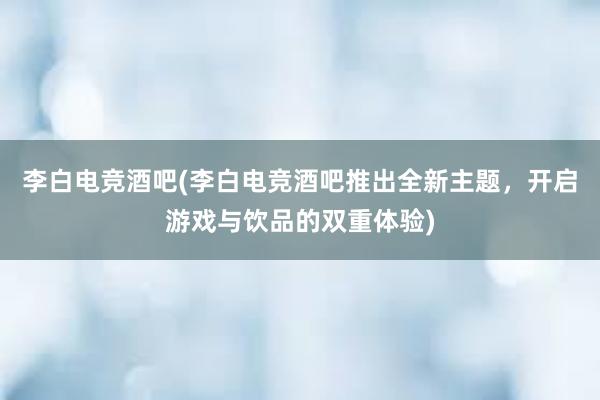 李白电竞酒吧(李白电竞酒吧推出全新主题，开启游戏与饮品的双重体验)