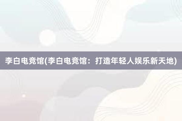 李白电竞馆(李白电竞馆：打造年轻人娱乐新天地)