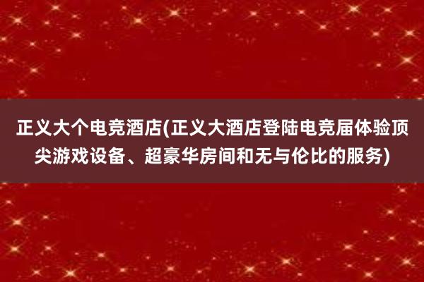 正义大个电竞酒店(正义大酒店登陆电竞届体验顶尖游戏设备、超豪华房间和无与伦比的服务)