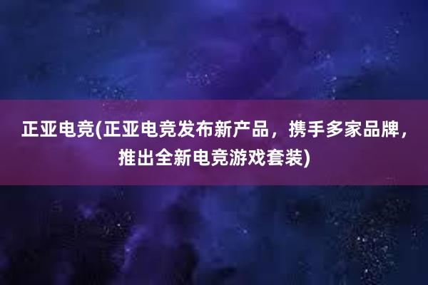 正亚电竞(正亚电竞发布新产品，携手多家品牌，推出全新电竞游戏套装)