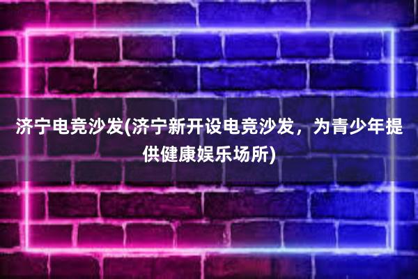 济宁电竞沙发(济宁新开设电竞沙发，为青少年提供健康娱乐场所)