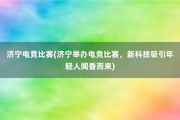 济宁电竞比赛(济宁举办电竞比赛，新科技吸引年轻人闻香而来)