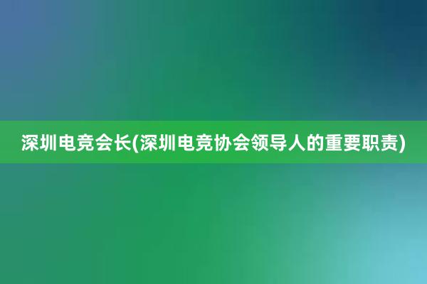 深圳电竞会长(深圳电竞协会领导人的重要职责)