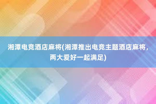 湘潭电竞酒店麻将(湘潭推出电竞主题酒店麻将，两大爱好一起满足)