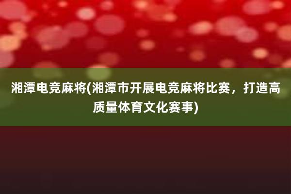 湘潭电竞麻将(湘潭市开展电竞麻将比赛，打造高质量体育文化赛事)