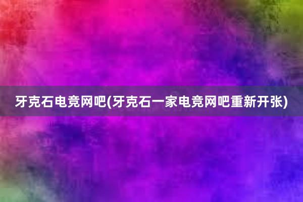 牙克石电竞网吧(牙克石一家电竞网吧重新开张)