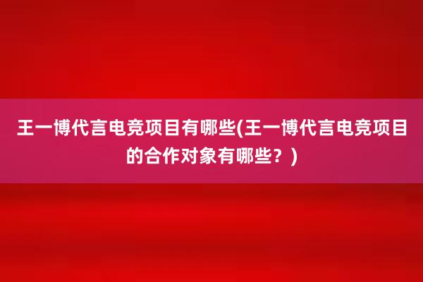 王一博代言电竞项目有哪些(王一博代言电竞项目的合作对象有哪些？)