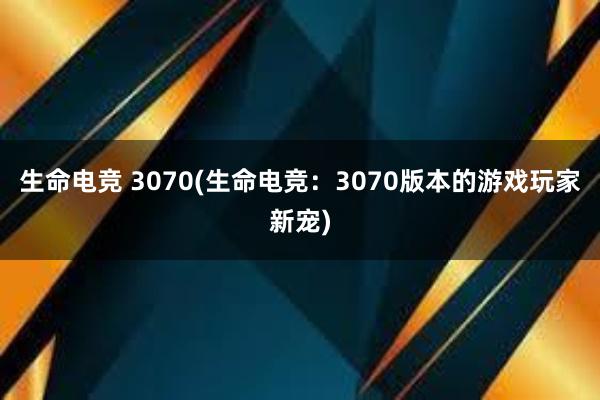 生命电竞 3070(生命电竞：3070版本的游戏玩家新宠)