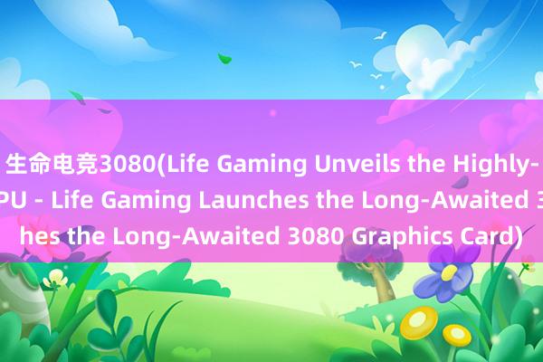 生命电竞3080(Life Gaming Unveils the Highly-Anticipated 3080 GPU - Life Gaming Launches the Long-Awaited 3080 Graphics Card)