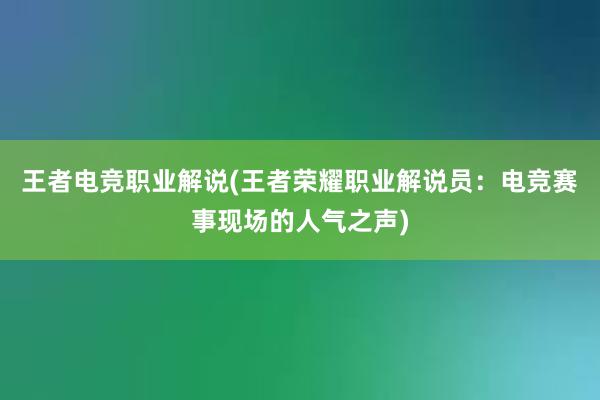 王者电竞职业解说(王者荣耀职业解说员：电竞赛事现场的人气之声)