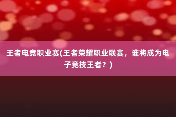 王者电竞职业赛(王者荣耀职业联赛，谁将成为电子竞技王者？)