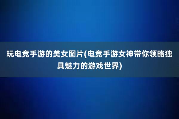 玩电竞手游的美女图片(电竞手游女神带你领略独具魅力的游戏世界)