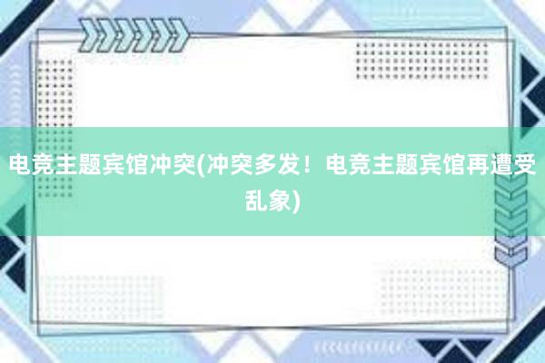 电竞主题宾馆冲突(冲突多发！电竞主题宾馆再遭受乱象)