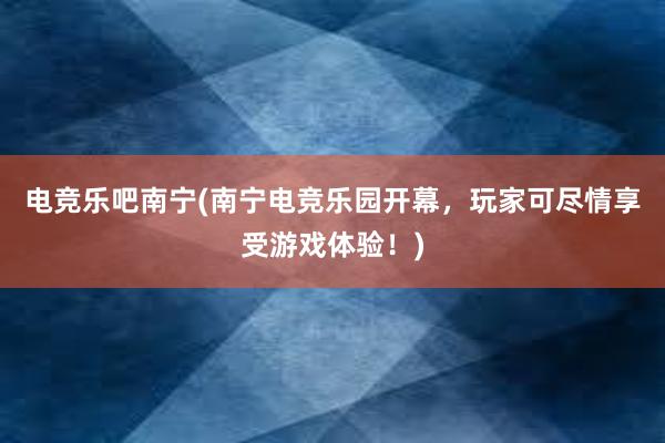 电竞乐吧南宁(南宁电竞乐园开幕，玩家可尽情享受游戏体验！)