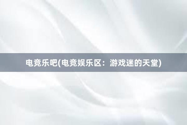 电竞乐吧(电竞娱乐区：游戏迷的天堂)