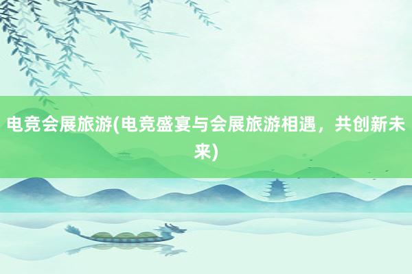 电竞会展旅游(电竞盛宴与会展旅游相遇，共创新未来)