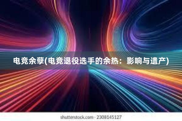 电竞余孽(电竞退役选手的余热：影响与遗产)