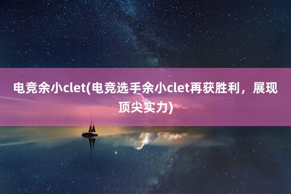 电竞余小clet(电竞选手余小clet再获胜利，展现顶尖实力)