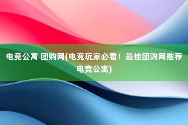 电竞公寓 团购网(电竞玩家必看！最佳团购网推荐电竞公寓)