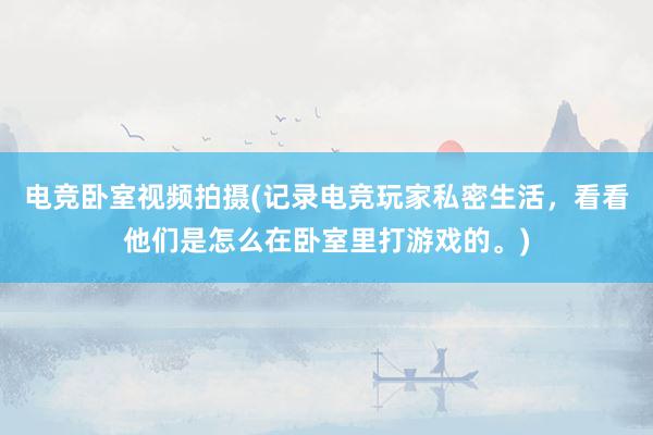 电竞卧室视频拍摄(记录电竞玩家私密生活，看看他们是怎么在卧室里打游戏的。)