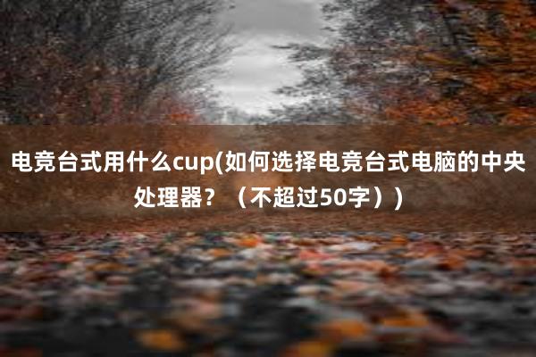 电竞台式用什么cup(如何选择电竞台式电脑的中央处理器？（不超过50字）)