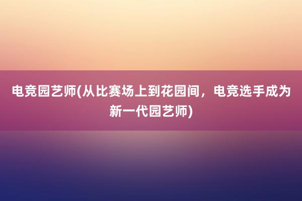 电竞园艺师(从比赛场上到花园间，电竞选手成为新一代园艺师)