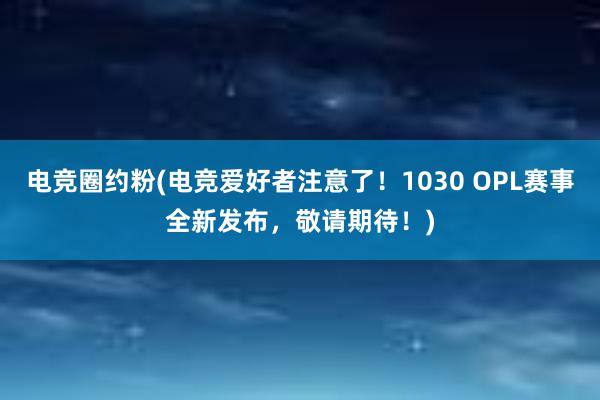 电竞圈约粉(电竞爱好者注意了！1030 OPL赛事全新发布，敬请期待！)