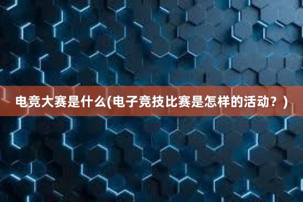 电竞大赛是什么(电子竞技比赛是怎样的活动？)