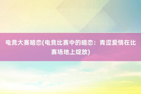 电竞大赛暗恋(电竞比赛中的暗恋：青涩爱情在比赛场地上绽放)