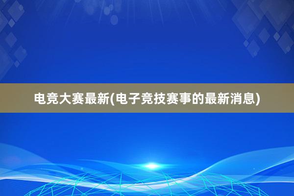 电竞大赛最新(电子竞技赛事的最新消息)