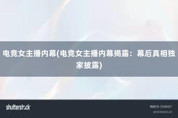 电竞女主播内幕(电竞女主播内幕揭露：幕后真相独家披露)