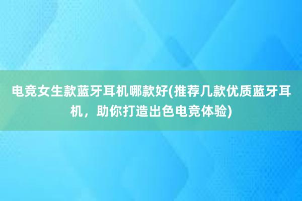 电竞女生款蓝牙耳机哪款好(推荐几款优质蓝牙耳机，助你打造出色电竞体验)