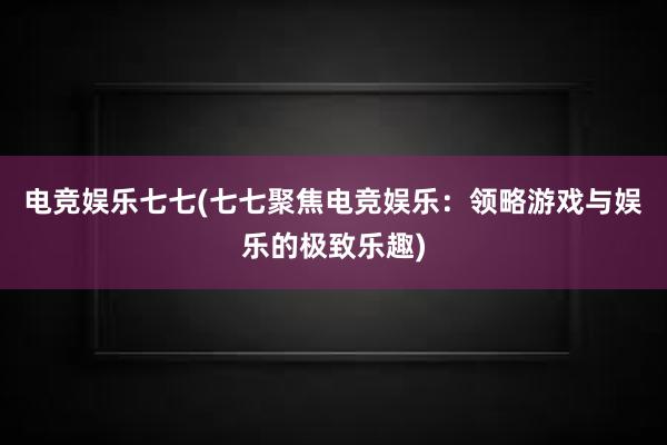 电竞娱乐七七(七七聚焦电竞娱乐：领略游戏与娱乐的极致乐趣)