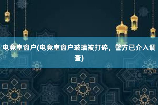 电竞室窗户(电竞室窗户玻璃被打碎，警方已介入调查)