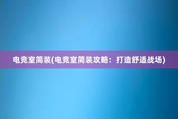 电竞室简装(电竞室简装攻略：打造舒适战场)