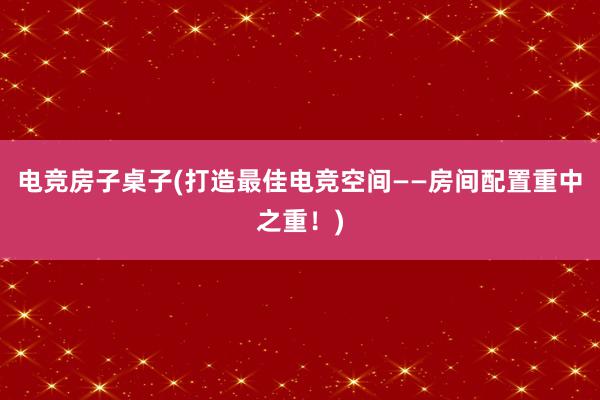 电竞房子桌子(打造最佳电竞空间——房间配置重中之重！)