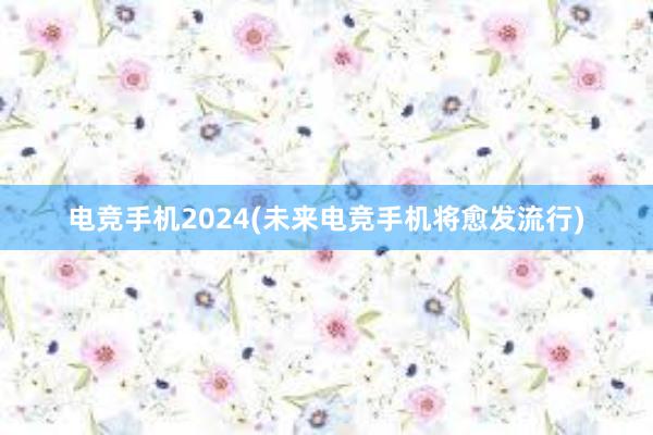 电竞手机2024(未来电竞手机将愈发流行)