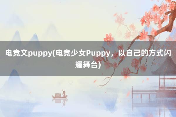 电竞文puppy(电竞少女Puppy，以自己的方式闪耀舞台)