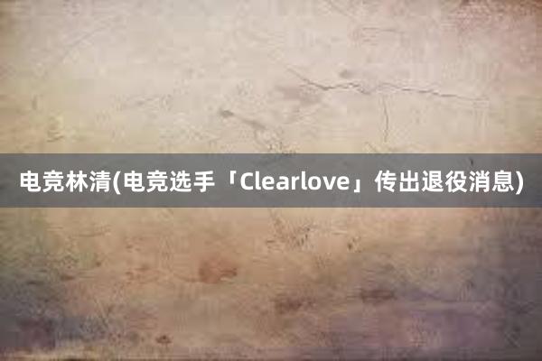 电竞林清(电竞选手「Clearlove」传出退役消息)