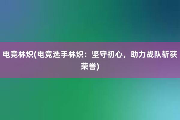 电竞林炽(电竞选手林炽：坚守初心，助力战队斩获荣誉)